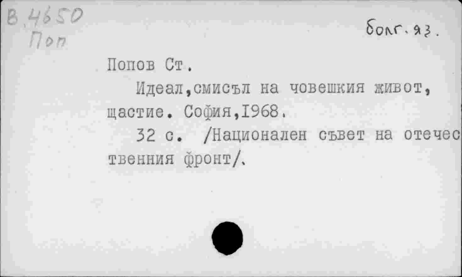 ﻿В.^ГР
Поп
Попов Ст.
Идеал,смисъл на човешкия живот, щастие. София,1968.
32 с. /Национален съвет на отечес твенния фронт/.